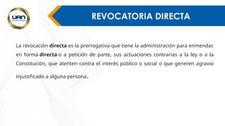 REVOCATORIA DIRECTA
La revocación directa es la prerrogativa que tiene la administración para enmendar,
en forma directa o a petición de parte, sus actuaciones contrarias a la ley o a la
Constitución, que atenten contra el interés público o social o que generen agravio
injustificado a alguna persona.
 