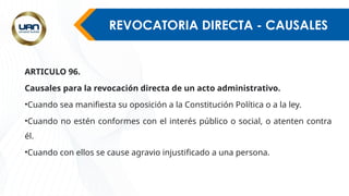 REVOCATORIA DIRECTA - CAUSALES
ARTICULO 96.
Causales para la revocación directa de un acto administrativo.
•Cuando sea manifiesta su oposición a la Constitución Política o a la ley.
•Cuando no estén conformes con el interés público o social, o atenten contra
él.
•Cuando con ellos se cause agravio injustificado a una persona.
 