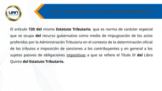PROC. DE DISCUSION – RECURSO DE RECONSIDERACION
El artículo 720 del mismo Estatuto Tributario, que es norma de carácter especial
que se ocupa del recurso gubernativo como medio de impugnación de los actos
proferidos por la Administración Tributaria en el contexto de la determinación oficial
de los tributos e imposición de sanciones a los contribuyentes y en general a los
sujetos pasivos de obligaciones impositivas a que se refiere el Título IV del Libro
Quinto del Estatuto Tributario.
 