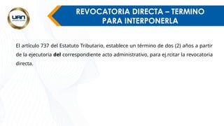 REVOCATORIA DIRECTA – TERMINO
PARA INTERPONERLA
El artículo 737 del Estatuto Tributario, establece un término de dos (2) años a partir
de la ejecutoria del correspondiente acto administrativo, para ej.rcitar la revocatoria
directa.
 