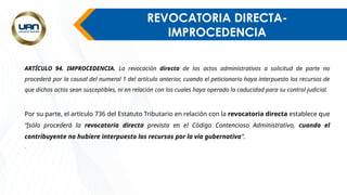 REVOCATORIA DIRECTA-
IMPROCEDENCIA
ARTÍCULO 94. IMPROCEDENCIA. La revocación directa de los actos administrativos a solicitud de parte no
procederá por la causal del numeral 1 del artículo anterior, cuando el peticionario haya interpuesto los recursos de
que dichos actos sean susceptibles, ni en relación con los cuales haya operado la caducidad para su control judicial.
Por su parte, el artículo 736 del Estatuto Tributario en relación con la revocatoria directa establece que
“[sólo procederá la revocatoria directa prevista en el Código Contencioso Administrativo, cuando el
contribuyente no hubiere interpuesto los recursos por la vía gubernativa”.
.
 
