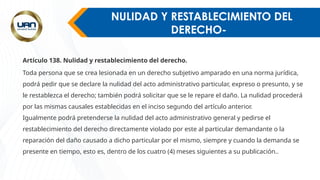 NULIDAD Y RESTABLECIMIENTO DEL
DERECHO-
Artículo 138. Nulidad y restablecimiento del derecho.
Toda persona que se crea lesionada en un derecho subjetivo amparado en una norma jurídica,
podrá pedir que se declare la nulidad del acto administrativo particular, expreso o presunto, y se
le restablezca el derecho; también podrá solicitar que se le repare el daño. La nulidad procederá
por las mismas causales establecidas en el inciso segundo del artículo anterior.
Igualmente podrá pretenderse la nulidad del acto administrativo general y pedirse el
restablecimiento del derecho directamente violado por este al particular demandante o la
reparación del daño causado a dicho particular por el mismo, siempre y cuando la demanda se
presente en tiempo, esto es, dentro de los cuatro (4) meses siguientes a su publicación..
.
 