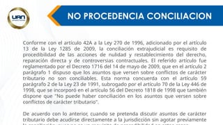 NO PROCEDENCIA CONCILIACION
Conforme con el artículo 42A a la Ley 270 de 1996, adicionado por el artículo
13 de la Ley 1285 de 2009, la conciliación extrajudicial es requisito de
procedibilidad de las acciones de nulidad y restablecimiento del derecho,
reparación directa y de controversias contractuales. El referido artículo fue
reglamentado por el Decreto 1716 del 14 de mayo de 2009, que en el artículo 2
parágrafo 1 dispuso que los asuntos que versen sobre conflictos de carácter
tributario no son conciliables. Esta norma concuerda con el artículo 59
parágrafo 2 de la Ley 23 de 1991, subrogado por el artículo 70 de la Ley 446 de
1998, que se incorporó en el artículo 56 del Decreto 1818 de 1998 que también
dispone que "No puede haber conciliación en los asuntos que versen sobre
conflictos de carácter tributario".
De acuerdo con lo anterior, cuando se pretenda discutir asuntos de carácter
tributario debe acudirse directamente a la jurisdicción sin agotar previamente
 