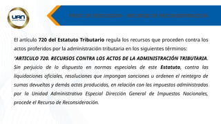 PROC. DE DISCUSION – RECURSO DE RECONSIDERACION
El artículo 720 del Estatuto Tributario regula los recursos que proceden contra los
actos proferidos por la administración tributaria en los siguientes términos:
“ARTICULO 720. RECURSOS CONTRA LOS ACTOS DE LA ADMINISTRACIÓN TRIBUTARIA.
Sin perjuicio de lo dispuesto en normas especiales de este Estatuto, contra las
liquidaciones oficiales, resoluciones que impongan sanciones u ordenen el reintegro de
sumas devueltas y demás actos producidos, en relación con los impuestos administrados
por la Unidad Administrativa Especial Dirección General de Impuestos Nacionales,
procede el Recurso de Reconsideración.
 