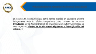 PROCEDIMIENTO ADMINISTRATIVO DE DISCUSION
El recurso de reconsideración, salvo norma expresa en contrario, deberá
interponerse ante la oficina competente, para conocer los recursos
tributarios, de la Administración de Impuestos que hubiere practicado el
acto respectivo, dentro de los dos meses siguientes a la notificación del
mismo…”.
 