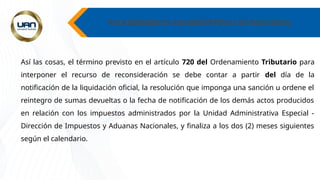 PROCEDIMIENTO ADMINISTRATIVO DE DISCUSION.
Así las cosas, el término previsto en el artículo 720 del Ordenamiento Tributario para
interponer el recurso de reconsideración se debe contar a partir del día de la
notificación de la liquidación oficial, la resolución que imponga una sanción u ordene el
reintegro de sumas devueltas o la fecha de notificación de los demás actos producidos
en relación con los impuestos administrados por la Unidad Administrativa Especial -
Dirección de Impuestos y Aduanas Nacionales, y finaliza a los dos (2) meses siguientes
según el calendario.
 