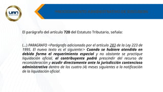 PROCEDIMIENTO ADMINISTRATIVO DE DISCUSION
El parágrafo del artículo 720 del Estatuto Tributario, señala:
(…) PARAGRAFO <Parágrafo adicionado por el artículo 283 de la Ley 223 de
1995. El nuevo texto es el siguiente:> Cuando se hubiere atendido en
debida forma el requerimiento especial y no obstante se practique
liquidación oficial, el contribuyente podrá prescindir del recurso de
reconsideración y acudir directamente ante la jurisdicción contencioso
administrativa dentro de los cuatro (4) meses siguientes a la notificación
de la liquidación oficial.
 
