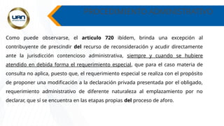 PROCEDIMIENTO ADMINISTRATIVO
Como puede observarse, el articulo 720 ibídem, brinda una excepción al
contribuyente de prescindir del recurso de reconsideración y acudir directamente
ante la jurisdicción contencioso administrativa, siempre y cuando se hubiere
atendido en debida forma el requerimiento especial, que para el caso materia de
consulta no aplica, puesto que, el requerimiento especial se realiza con el propósito
de proponer una modificación a la declaración privada presentada por el obligado,
requerimiento administrativo de diferente naturaleza al emplazamiento por no
declarar, que sí se encuentra en las etapas propias del proceso de aforo.
 