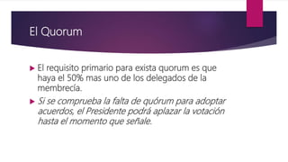 El Quorum
 El requisito primario para exista quorum es que
haya el 50% mas uno de los delegados de la
membrecía.
 Si se comprueba la falta de quórum para adoptar
acuerdos, el Presidente podrá aplazar la votación
hasta el momento que señale.
 