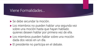 Viene Formalidades…
 Se debe secundar la moción.
 Los miembros no pueden hablar una segunda vez
sobre una moción hasta que hayan hablado
quienes deseen hablar por primera vez de ella.
 Los miembros pueden hablar sobre una moción
dada dos veces en un día.
 El presidente no participa en el debate.
 