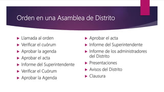 Orden en una Asamblea de Distrito
 Llamada al orden
 Verificar el cuórum
 Aprobar la agenda
 Aprobar el acta
 Informe del Superintendente
 Verificar el Cuórum
 Aprobar la Agenda
 Aprobar el acta
 Informe del Superintendente
 Informe de los administradores
del Distrito
 Presentaciones
 Avisos del Distrito
 Clausura
 