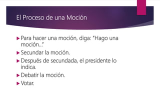 El Proceso de una Moción
 Para hacer una moción, diga: “Hago una
moción…”
 Secundar la moción.
 Después de secundada, el presidente lo
indica.
 Debatir la moción.
 Votar.
 