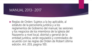 MANUAL 2013- 2017
 Reglas de Orden: Sujetos a la ley aplicable, al
estatuto de la personería jurídica y a los
reglamentos de Gobierno del manual, las sesiones
y los negocios de los miembros de la iglesia del
Nazareno a nivel local, distrital y general de la
entidad jurídica, serán regulados y controlados de
acuerdo con las reglas de Orden de Robert última
edición. Art. 203, pagina 100.
 