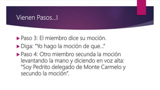 Vienen Pasos…I
 Paso 3: El miembro dice su moción.
 Diga: “Yo hago la moción de que…”
 Paso 4: Otro miembro secunda la moción
levantando la mano y diciendo en voz alta:
“Soy Pedrito delegado de Monte Carmelo y
secundo la moción”.
 