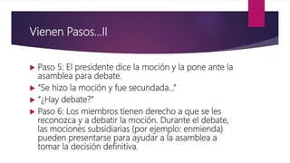 Vienen Pasos…II
 Paso 5: El presidente dice la moción y la pone ante la
asamblea para debate.
 “Se hizo la moción y fue secundada…”
 “¿Hay debate?”
 Paso 6: Los miembros tienen derecho a que se les
reconozca y a debatir la moción. Durante el debate,
las mociones subsidiarias (por ejemplo: enmienda)
pueden presentarse para ayudar a la asamblea a
tomar la decisión definitiva.
 