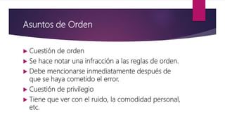 Asuntos de Orden
 Cuestión de orden
 Se hace notar una infracción a las reglas de orden.
 Debe mencionarse inmediatamente después de
que se haya cometido el error.
 Cuestión de privilegio
 Tiene que ver con el ruido, la comodidad personal,
etc.
 