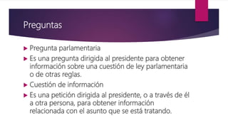 Preguntas
 Pregunta parlamentaria
 Es una pregunta dirigida al presidente para obtener
información sobre una cuestión de ley parlamentaria
o de otras reglas.
 Cuestión de información
 Es una petición dirigida al presidente, o a través de él
a otra persona, para obtener información
relacionada con el asunto que se está tratando.
 