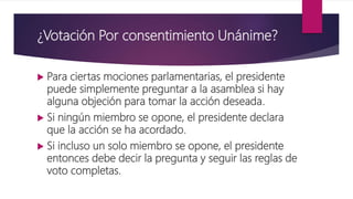 ¿Votación Por consentimiento Unánime?
 Para ciertas mociones parlamentarias, el presidente
puede simplemente preguntar a la asamblea si hay
alguna objeción para tomar la acción deseada.
 Si ningún miembro se opone, el presidente declara
que la acción se ha acordado.
 Si incluso un solo miembro se opone, el presidente
entonces debe decir la pregunta y seguir las reglas de
voto completas.
 