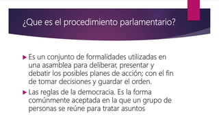 ¿Que es el procedimiento parlamentario?
 Es un conjunto de formalidades utilizadas en
una asamblea para deliberar, presentar y
debatir los posibles planes de acción; con el fin
de tomar decisiones y guardar el orden.
 Las reglas de la democracia. Es la forma
comúnmente aceptada en la que un grupo de
personas se reúne para tratar asuntos
 