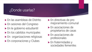 ¿Donde usarlas?
 En las asambleas de Distrito
 En sesiones del Congreso
 En le gobierno estudiantil
 En los cabildos municipales
 En organizaciones religiosas
 En corporaciones y Clubes
 En directivas de pro
mejoramiento comunal
 En asociaciones de
propietarios de casas
 En asociaciones de
profesionales
 En fraternidades y
sociedades femeniles
 