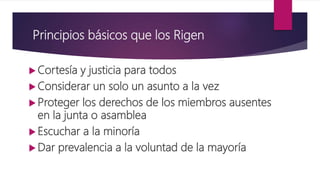 Principios básicos que los Rigen
 Cortesía y justicia para todos
 Considerar un solo un asunto a la vez
 Proteger los derechos de los miembros ausentes
en la junta o asamblea
 Escuchar a la minoría
 Dar prevalencia a la voluntad de la mayoría
 