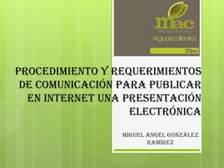 procedimiento y requerimientos
de comunicación para publicar
en internet una presentación
electrónica
Miguel Ángel González
Ramírez

 
