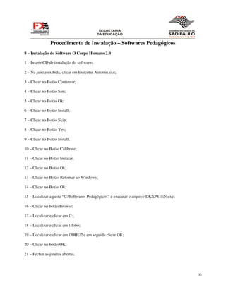Procedimento de Instalação – Softwares Pedagógicos
8 – Instalação do Software O Corpo Humano 2.0

1 – Inserir CD de instalação do software;

2 – Na janela exibida, clicar em Executar Autorun.exe;

3 – Clicar no Botão Continuar;

4 – Clicar no Botão Sim;

5 – Clicar no Botão Ok;

6 – Clicar no Botão Install;

7 – Clicar no Botão Skip;

8 – Clicar no Botão Yes;

9 – Clicar no Botão Install;

10 – Clicar no Botão Calibrate;

11 – Clicar no Botão Instalar;

12 – Clicar no Botão Ok;

13 – Clicar no Botão Retornar ao Windows;

14 – Clicar no Botão Ok;

15 – Localizar a pasta “C:Softwares Pedagógicos” e executar o arquivo DKXPS1EN.exe;

16 – Clicar no botão Browse;

17 – Localizar e clicar em C:;

18 – Localizar e clicar em Globo;

19 – Localizar e clicar em COHU2 e em seguida clicar OK;

20 – Clicar no botão OK;

21 – Fechar as janelas abertas.



                                                                                       10
 
