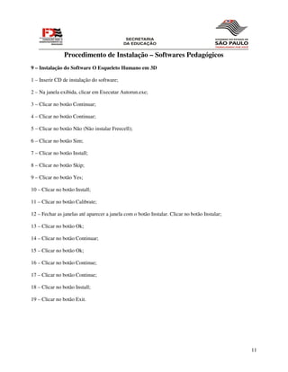 Procedimento de Instalação – Softwares Pedagógicos
9 – Instalação do Software O Esqueleto Humano em 3D

1 – Inserir CD de instalação do software;

2 – Na janela exibida, clicar em Executar Autorun.exe;

3 – Clicar no botão Continuar;

4 – Clicar no botão Continuar;

5 – Clicar no botão Não (Não instalar Freecell);

6 – Clicar no botão Sim;

7 – Clicar no botão Install;

8 – Clicar no botão Skip;

9 – Clicar no botão Yes;

10 – Clicar no botão Install;

11 – Clicar no botão Calibrate;

12 – Fechar as janelas até aparecer a janela com o botão Instalar. Clicar no botão Instalar;

13 – Clicar no botão Ok;

14 – Clicar no botão Continuar;

15 – Clicar no botão Ok;

16 – Clicar no botão Continue;

17 – Clicar no botão Continue;

18 – Clicar no botão Install;

19 – Clicar no botão Exit.




                                                                                               11
 