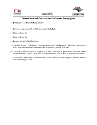 Procedimento de Instalação – Softwares Pedagógicos
2 – Instalação do Software Cabri Géometre


1 – Executar o arquivo contido no CD, denominado Install.exe;

2 – Clicar no botão Ok;

3 – Clicar no botão Ok;

4 – Fechar a janela C:CabriCabri.exe;

5 – Localizar a pasta “C:Softwares PedagógicosArquivos Cabri Geometre” selecionar e copiar os 03
    (três) arquivos constantes desta pasta e colar no seguintes caminho “C:Cabri”;

6 – Localizar o arquivo Cabri.exe na pasta “C:Cabri”, clicar com o botão direito do mouse sobre o
    mesmo e escolher a opção Enviar para, em seguida escolher a opção Área de trabalho (criar atalho);

7 – Clicar com o botão direito do mouse sobre o ícone criado e escolher a opção Renomear. Alterar o
    nome do ícone para Cabri.




                                                                                                    3
 