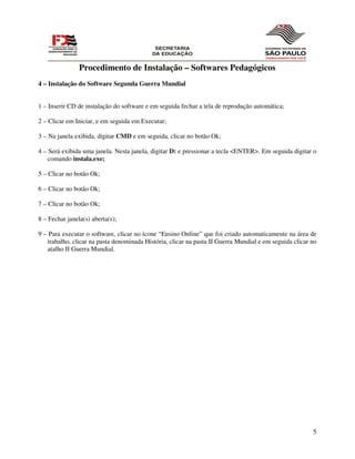 Procedimento de Instalação – Softwares Pedagógicos
4 – Instalação do Software Segunda Guerra Mundial


1 – Inserir CD de instalação do software e em seguida fechar a tela de reprodução automática;

2 – Clicar em Iniciar, e em seguida em Executar;

3 – Na janela exibida, digitar CMD e em seguida, clicar no botão Ok;

4 – Será exibida uma janela. Nesta janela, digitar D: e pressionar a tecla <ENTER>. Em seguida digitar o
    comando instala.exe;

5 – Clicar no botão Ok;

6 – Clicar no botão Ok;

7 – Clicar no botão Ok;

8 – Fechar janela(s) aberta(s);

9 – Para executar o software, clicar no ícone “Ensino Online” que foi criado automaticamente na área de
   trabalho, clicar na pasta denominada História, clicar na pasta II Guerra Mundial e em seguida clicar no
   atalho II Guerra Mundial.




                                                                                                        5
 