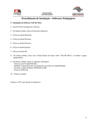 Procedimento de Instalação – Softwares Pedagógicos
5 – Instalação do Software Tell Me More

1 – Inserir CD de instalação do software;

2 – Na janela exibida, clicar em Executar Setup.exe;

3 – Clicar na opção Brazilian;

4 – Clicar no botão Próximo;

5 – Clicar no botão Próximo;

6 – Clicar no botão Instalar;

7 – Clicar no botão Ok;

8 – Na Janela exibida, clicar com o botão direito do mouse sobre “Tell Me More” e escolher a opção
    propriedades;

9 – Na Janela exibida, seguir as seguintes orientações:
    - Clicar na guia Compatibilidade;
    - Habilitar a opção Executar este programa em modo de compatibilidade;
    - Escolher a opção Windows 98/Windows ME;
    - Clicar no botão Ok.

10 – Fechar as janelas.



Utilizar os CD’s que desejar do aplicativo.




                                                                                                6
 