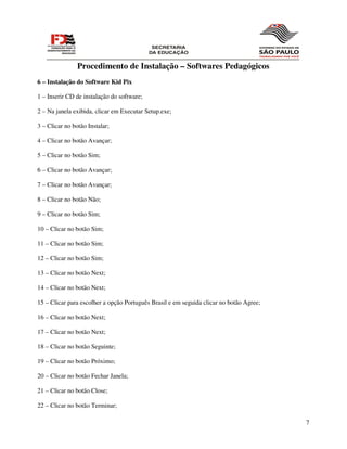 Procedimento de Instalação – Softwares Pedagógicos
6 – Instalação do Software Kid Pix

1 – Inserir CD de instalação do software;

2 – Na janela exibida, clicar em Executar Setup.exe;

3 – Clicar no botão Instalar;

4 – Clicar no botão Avançar;

5 – Clicar no botão Sim;

6 – Clicar no botão Avançar;

7 – Clicar no botão Avançar;

8 – Clicar no botão Não;

9 – Clicar no botão Sim;

10 – Clicar no botão Sim;

11 – Clicar no botão Sim;

12 – Clicar no botão Sim;

13 – Clicar no botão Next;

14 – Clicar no botão Next;

15 – Clicar para escolher a opção Português Brasil e em seguida clicar no botão Agree;

16 – Clicar no botão Next;

17 – Clicar no botão Next;

18 – Clicar no botão Seguinte;

19 – Clicar no botão Próximo;

20 – Clicar no botão Fechar Janela;

21 – Clicar no botão Close;

22 – Clicar no botão Terminar;

                                                                                         7
 