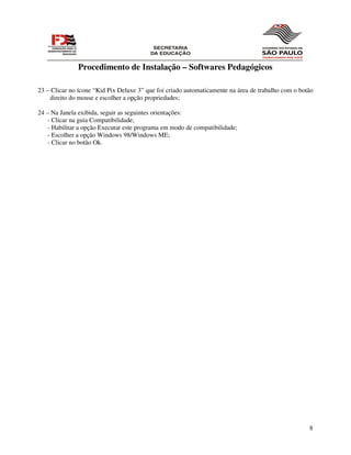 Procedimento de Instalação – Softwares Pedagógicos

23 – Clicar no ícone “Kid Pix Deluxe 3” que foi criado automaticamente na área de trabalho com o botão
    direito do mouse e escolher a opção propriedades;

24 – Na Janela exibida, seguir as seguintes orientações:
   - Clicar na guia Compatibilidade;
   - Habilitar a opção Executar este programa em modo de compatibilidade;
   - Escolher a opção Windows 98/Windows ME;
   - Clicar no botão Ok.




                                                                                                    8
 