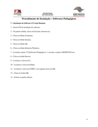 Procedimento de Instalação – Softwares Pedagógicos
7 – Instalação do Software O Corpo Humano

1 – Inserir CD de instalação do software;

2 – Na janela exibida, clicar em Executar Autorun.exe;

3 – Clicar no Botão Continuar;

4 – Clicar no Botão Instalar;

5 – Clicar no Botão Ok;

6 – Clicar no Botão Reiniciar Windows;

7 – Localizar a pasta “C:Softwares Pedagógicos” e executar o arquivo DKXPS1EN.exe;

8 – Clicar no botão Browse;

9 – Localizar e clicar em C:;

10 – Localizar e clicar em Globo;

11 – Localizar e clicar em COHU e em seguida clicar em OK;

12 – Clicar no botão OK;

13 – Fechar as janelas abertas.




                                                                                      9
 