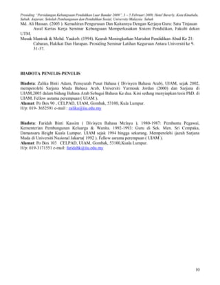 Prosiding “Persidangan Kebangsaan Pendidikan Luar Bandar 2009”, 3 – 5 Februari 2009, Hotel Baverly, Kota Kinabalu,
Sabah. Anjuran: Sekolah Pembangunan dan Pendidikan Sosial, University Malaysia Sabah
Md. Ali Hassan. (2003 ). Kemahiran Pengurusan Dan Kaitannya Dengan Kerjaya Guru: Satu Tinjauan
      Awal Kertas Kerja Seminar Kebangsaan Memperkasakan Sistem Pendidikan, Fakulti dekan
UTM.
Musak Mantrak & Mohd. Yaakob. (1994). Kearah Meningkatkan Martabat Pendidikan Abad Ke 21:
      Cabaran, Hakikat Dan Harapan. Prosiding Seminar Latihan Keguruan Antara Universiti ke 9.
       31-37.




BIADOTA PENULIS-PENULIS

Biadota: Zalika Binti Adam, Pensyarah Pusat Bahasa ( Divisyen Bahasa Arab), UIAM, sejak 2002,
memperolehi Sarjana Muda Bahasa Arab, Universiti Yarmouk Jordan (2000) dan Sarjana di
UIAM,2005 dalam bidang Bahasa Arab Sebagai Bahasa Ke dua. Kini sedang menyiapkan tesis PhD. di
UIAM. Fellow asrama perempuan ( UIAM ).
Alamat: Po Box 90 , CELPAD, UIAM, Gombak, 53100, Kula Lumpur.
H/p: 019- 3652591 e-mail : zalika@iiu.edu.my


Biadota: Faridah Binti Kassim ( Divisyen Bahasa Melayu ), 1980-1987: Pembantu Pegawai,
Kementerian Pembangunan Keluarga & Wanita. 1992-1993: Guru di Sek. Men. Sri Cempaka,
Damansara Height Kuala Lumpur. UIAM sejak 1994 hingga sekarang. Memperolehi ijazah Sarjana
Muda di Universiti Nasional Jakarta( 1992 ). Fellow asrama perempuan ( UIAM ).
Alamat: Po Box 103 CELPAD, UIAM, Gombak, 53100,Kuala Lumpur.
H/p: 019-3171551 e-mail: faridahk@iiu.edu.my




                                                                                                                10
 
