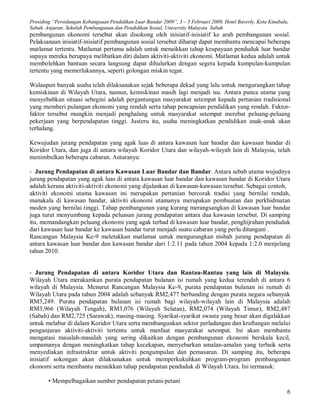 Prosiding “Persidangan Kebangsaan Pendidikan Luar Bandar 2009”, 3 – 5 Februari 2009, Hotel Baverly, Kota Kinabalu,
Sabah. Anjuran: Sekolah Pembangunan dan Pendidikan Sosial, University Malaysia Sabah
pembangunan ekonomi tersebut akan disokong oleh inisiatif-inisiatif ke arah pembangunan sosial.
Pelaksanaan inisiatif-inisiatif pembangunan sosial tersebut diharap dapat membantu mencapai beberapa
matlamat tertentu. Matlamat pertama adalah untuk menaikkan tahap keupayaan penduduk luar bandar
supaya mereka berupaya melibatkan diri dalam aktiviti-aktiviti ekonomi. Matlamat kedua adalah untuk
membolehkan bantuan secara langsung dapat dihulurkan dengan segera kepada kumpulan-kumpulan
tertentu yang memerlukannya, seperti golongan miskin tegar.

Walaupun banyak usaha telah dilaksanakan sejak beberapa dekad yang lalu untuk mengurangkan tahap
kemiskinan di Wilayah Utara, namun, kemiskinan masih lagi menjadi isu. Antara punca utama yang
menyebabkan situasi sebegini adalah pergantungan masyarakat setempat kepada pertanian tradisional
yang memberi pulangan ekonomi yang rendah serta tahap pencapaian pendidikan yang rendah. Faktor-
faktor tersebut mungkin menjadi penghalang untuk masyarakat setempat merebut peluang-peluang
pekerjaan yang berpendapatan tinggi. Justeru itu, usaha meningkatkan pendidikan anak-anak akan
terhalang.

Kewujudan jurang pendapatan yang agak luas di antara kawasan luar bandar dan kawasan bandar di
Koridor Utara, dan juga di antara wilayah Koridor Utara dan wilayah-wilayah lain di Malaysia, telah
menimbulkan beberapa cabaran. Antaranya:

- Jurang Pendapatan di antara Kawasan Luar Bandar dan Bandar. Antara sebab utama wujudnya
jurang pendapatan yang agak luas di antara kawasan luar bandar dan kawasan bandar di Koridor Utara
adalah kerana aktiviti-aktiviti ekonomi yang dijalankan di kawasan-kawasan tersebut. Sebagai contoh,
aktiviti ekonomi utama kawasan ini merupakan pertanian bercorak tradisi yang bernilai rendah,
manakala di kawasan bandar, aktiviti ekonomi utamanya merupakan pembuatan dan perkhidmatan
moden yang bernilai tinggi. Tahap pembangunan yang kurang merangsangkan di kawasan luar bandar
juga turut menyumbang kepada peluasan jurang pendapatan antara dua kawasan tersebut. Di samping
itu, memandangkan peluang ekonomi yang agak terhad di kawasan luar bandar, penghijrahan penduduk
dari kawasan luar bandar ke kawasan bandar turut menjadi suatu cabaran yang perlu ditangani .
Rancangan Malaysia Ke-9 meletakkan matlamat untuk mengurangkan nisbah jurang pendapatan di
antara kawasan luar bandar dan kawasan bandar dari 1:2.11 pada tahun 2004 kepada 1:2.0 menjelang
tahun 2010.


- Jurang Pendapatan di antara Koridor Utara dan Rantau-Rantau yang lain di Malaysia.
Wilayah Utara merakamkan purata pendapatan bulanan isi rumah yang kedua terendah di antara 6
wilayah di Malaysia. Menurut Rancangan Malaysia Ke-9, purata pendapatan bulanan isi rumah di
Wilayah Utara pada tahun 2004 adalah sebanyak RM2,477 berbanding dengan purata negara sebanyak
RM3,249. Purata pendapatan bulanan isi rumah bagi wilayah-wilayah lain di Malaysia adalah
RM3,966 (Wilayah Tengah), RM3,076 (Wilayah Selatan), RM2,074 (Wilayah Timur), RM2,487
(Sabah) dan RM2,725 (Sarawak), masing-masing. Syarikat-syarikat swasta yang besar akan digalakkan
untuk melabur di dalam Koridor Utara serta membangunkan sektor perladangan dan kraftangan melalui
penganjuran aktiviti-aktiviti tertentu untuk manfaat masyarakat setempat. Ini akan membantu
mengatasi masalah-masalah yang sering dikaitkan dengan pembangunan ekonomi berskala kecil,
umpamanya dengan meningkatkan tahap kecekapan, menyebarkan amalan-amalan yang terbaik serta
menyediakan infrastruktur untuk aktiviti pengumpulan dan pemasaran. Di samping itu, beberapa
inisiatif sokongan akan dilaksanakan untuk memperkukuhkan program-program pembangunan
ekonomi serta membantu menaikkan tahap pendapatan penduduk di Wilayah Utara. Ini termasuk:

        • Mempelbagaikan sumber pendapatan petani-petani
                                                                                                                 6
 