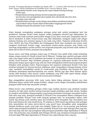 Prosiding “Persidangan Kebangsaan Pendidikan Luar Bandar 2009”, 3 – 5 Februari 2009, Hotel Baverly, Kota Kinabalu,
Sabah. Anjuran: Sekolah Pembangunan dan Pendidikan Sosial, University Malaysia Sabah
        • Menyalurkan bantuan secara langsung dan segera kepada keluarga-keluarga
          miskin tegar
        • Memperluaskan peluang-peluang ekonomi pengusaha-pengusaha
          kecil-kecilan serta meningkatkan akses kepada skim mikrokredit dan skim-skim
          kewangan yang sedia ada
        • Memperkasakan golongan wanita dengan menyediakan persekitaran pekerjaan
          yang kondusif supaya mereka dapat melaksanakan tanggungjawab mereka
          terhadap keluarga dan pekerjaan secara seimbang


Selain daripada meningkatkan pendapatan golongan petani padi melalui peningkatan hasil dan
produktiviti, beberapa inisiatif untuk menjana sumber pendapatan alternatif juga dilaksanakan. Ini
termasuk usaha untuk menanam pokok-pokok mangga di atas batas sawah padi, menjalankan aktiviti-
aktiviti akuakultur di dalam terusan-terusan yang akan didalamkan, mengguna tangkai padi sebagai
makanan binatang serta menanam jagung di atas tanah yang terbiar. Organisasi pelaksanaan Koridor
Utara, MADA dan Pusat Penyelidikan dan Pembangunan Benih akan membantu para petani untuk
mengakses benih-benih bermutu tinggi, menyebarkan amalan-amalan pertanian yang terbaik serta
menolong mengenalpasti syarikat-syarikat serta pengusaha-pengusaha yang berminat untuk melabur di
dalam aktiviti-aktiviti hiliran, pemasaran dan pengedaran.

Secara umum, taraf hidup golongan miskin tegar di Wilayah Utara adalah lebih rendah berbanding
dengan saingan mereka di wilayah-wilayah lain di Malaysia. Terdapat juga segelintir golongan miskin
tegar yang tinggal terlalu jauh di pedalaman dan keadaan ini menyukarkan bantuan disalurkan kepada
mereka secara konsisten. Bagi membantu golongan ini, organisasi pelaksanaan Koridor Utara akan
bekerjasama dengan agensi-agensi yang sedia ada untuk meningkatkan keberkesanan program-program
kebajikan untuk golongan miskin. Pegawai-pegawai dari organisasi pelaksanaan Koridor Utara akan
membuat kunjungan ke kawasan-kawasan pedalaman untuk mengenalpasti keluarga-keluarga miskin
tegar, membantu memindahkan mereka ke rumah-rumah yang disediakan oleh Kerajaan dan juga
membantu menampung keperluan-keperluan asas mereka. Mereka juga akan diberi bantuan supaya
mereka lebih berupaya untuk mencari sumber pendapatan yang lebih stabil seperti bekerja sebagai
petani kontrak atau sebagai pekerja kontrak di pusat-pusat kraftangan.

Bagi menggalakkan penyertaan lebih ramai wanita dalam bidang pekerjaan, bantuan asas akan
dihulurkan supaya mereka lebih mampu berdikari, sebagai contoh, dengan mewujudkan perkhidmatan
penjagaan kanak-kanak bagi masyarakat setempat.

Dalam kes-kes yang melibatkan golongan miskin tegar, keadaan ekonomi yang mendesak mungkin
memaksa ibu bapa untuk memberi kurang keutamaan kepada pendidikan anak-anak mereka. Keadaan
ini mungkin menyebabkan tahap pencapaian yang kurang memuaskan di kalangan masyarakat tersebut.
Pada masa yang sama, demografi penduduk di Wilayah Utara menunjukkan bahawa sebahagian besar
daripada penduduk Wilayah Utara terdiri daripada golongan belia. Ini menunjukkan bahawa lebih
banyak lagi peluang untuk membina upaya dan kemahiran perlu diwujudkan bagi menyediakan para
belia yang berupaya dan sedia diambil kerja. Di samping itu, lebih banyak lagi peluang untuk golongan
belia menceburkan diri dalam aktiviti-aktiviti yang positif harus diwujudkan untuk mengelakkan
daripada berlakunya gejala sosial pada masa hadapan. Dalam hal ini, isu-isu penting yang berkaitan
seperti tahap pencapaian pendidikan di antara penduduk Wilayah Utara sejak beberapa tahun yang lalu,
satu trend yang sihat dari segi peningkatan tahap pencapaian pendidikan dapat diperhatikan di Wilayah
Utara. Satu penurunan yang mendadak pada bilangan individu yang mempunyai kelayakan pendidikan
di bawah tahap PMR dapat diperhatikan di Wilayah Utara sejak beberapa tahun yang lalu.
                                                                                                                 7
 
