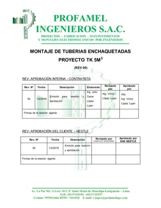 PROFAMEL
INGENIEROS S.A.C.
PROYECTOS – FABRICACION – MANTENIMIENTOS
Y MONTAJES ELECTROMECANICOS POR INGENIEROS
Av. La Paz Mz. A Lote 10 C.P. Santa María de Huachipa-Lurigancho – Lima
Telf.: (01)7110396 -(01)7110397
Celular: 995963666 RPM: *261010 E-mail: v.lopez@profamelings.com
MONTAJE DE TUBERIAS ENCHAQUETADAS
PROYECTO TK 5M3
(REV 00)
REV: APROBACIÓN INTERNA - CONTRATISTA
Rev. N° Fecha Descripción Elaborado
Revisado
por
Aprobado
por
00 1/2/2019
Emisión para revisión y
aprobación
Ing. Julio
Cesar
López
Lujan
Ing. Víctor
López Lujan
Gte.
Ing. Víctor
López Lujan
Firmas de la revisión vigente
REV: APROBACIÓN DEL CLIENTE – NESTLE
Rev. N° Fecha Descripción Revisado por
(superv isor responsable)
Aprobado por
SHE NESTLÉ
00 1/2/2019
Emisión para revisión
y aprobación
Firmas de la revisión vigente
 