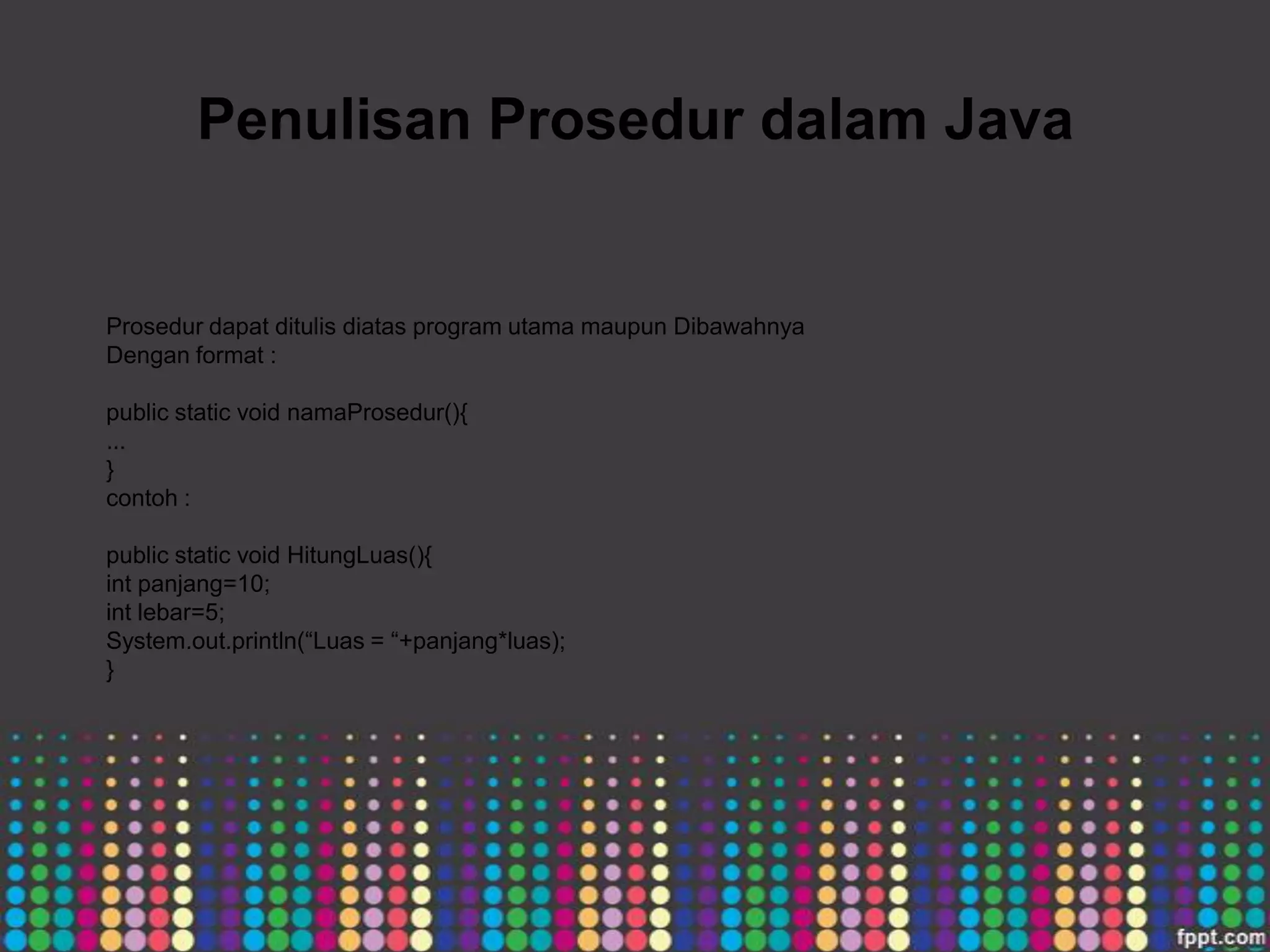 Penulisan Prosedur dalam Java

Prosedur dapat ditulis diatas program utama maupun Dibawahnya
Dengan format :
public static void namaProsedur(){
...
}
contoh :
public static void HitungLuas(){
int panjang=10;
int lebar=5;
System.out.println(“Luas = “+panjang*luas);
}

 
