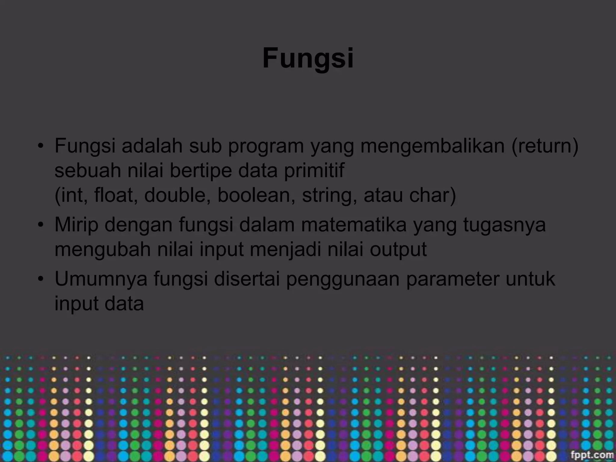 Fungsi
• Fungsi adalah sub program yang mengembalikan (return)
sebuah nilai bertipe data primitif
(int, float, double, boolean, string, atau char)
• Mirip dengan fungsi dalam matematika yang tugasnya
mengubah nilai input menjadi nilai output
• Umumnya fungsi disertai penggunaan parameter untuk
input data

 