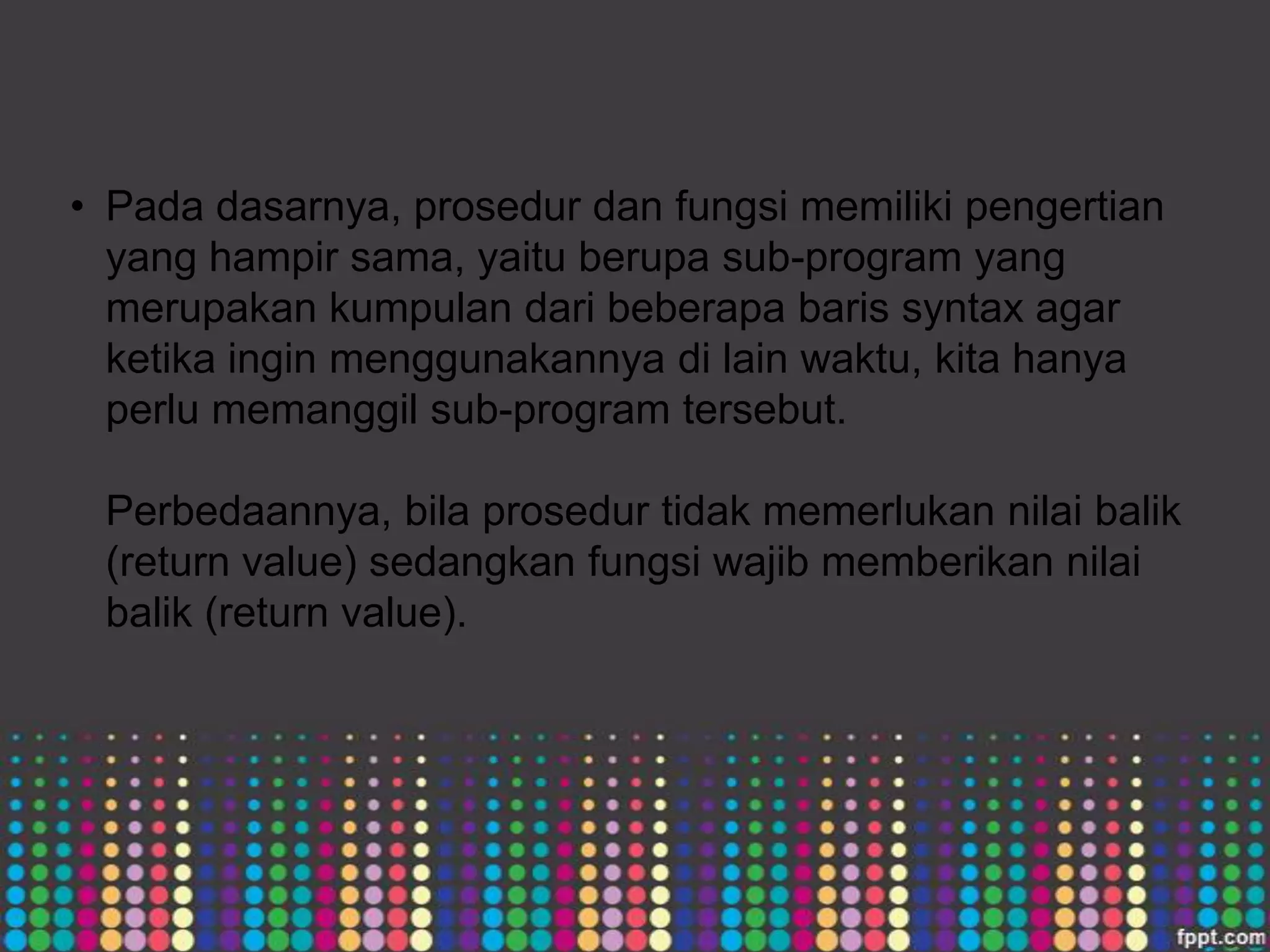 • Pada dasarnya, prosedur dan fungsi memiliki pengertian
yang hampir sama, yaitu berupa sub-program yang
merupakan kumpulan dari beberapa baris syntax agar
ketika ingin menggunakannya di lain waktu, kita hanya
perlu memanggil sub-program tersebut.
Perbedaannya, bila prosedur tidak memerlukan nilai balik
(return value) sedangkan fungsi wajib memberikan nilai
balik (return value).

 