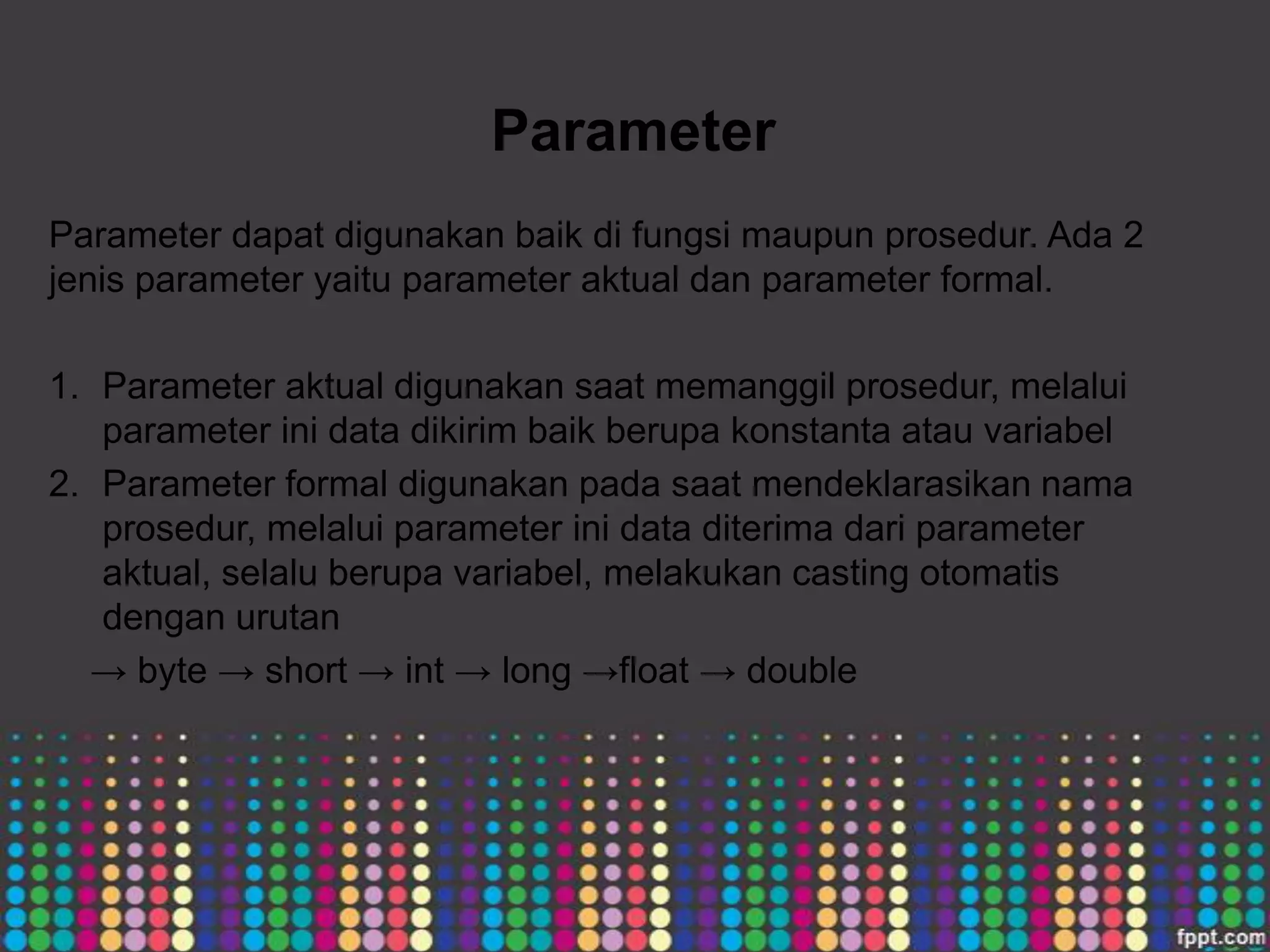 Parameter
Parameter dapat digunakan baik di fungsi maupun prosedur. Ada 2
jenis parameter yaitu parameter aktual dan parameter formal.
1. Parameter aktual digunakan saat memanggil prosedur, melalui
parameter ini data dikirim baik berupa konstanta atau variabel
2. Parameter formal digunakan pada saat mendeklarasikan nama
prosedur, melalui parameter ini data diterima dari parameter
aktual, selalu berupa variabel, melakukan casting otomatis
dengan urutan
→ byte → short → int → long →float → double

 