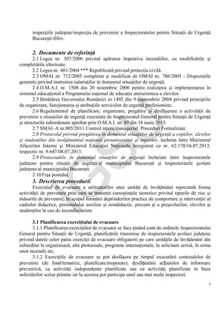IG
SU
3
inspecţiile judeţene/inspecţia de prevenire a Inspectoratului pentru Situaţii de Urgenţă
Bucureşti-Ilfov.
2. Documente de referinţă
2.1 Legea nr. 307/2006 privind apărarea împotriva incendiilor, cu modificările şi
completările ulterioare.
2.2 Legea nr. 481/2004 *** Republicată privind protecţia civilă.
2.3 OMAI nr. 712/2005 completat şi modificat de OMAI nr. 786/2005 - Dispoziţiile
generale privind instruirea salariaţilor în domeniul situaţiilor de urgenţă.
2.4 O.M.A.I. nr. 1508 din 20 noiembrie 2006 pentru realizarea şi implementarea în
sistemul educaţional a Programului naţional de educaţie antiseismica a elevilor.
2.5 Hotărârea Guvernului României nr.1492 din 9 septembrie 2004 privind principiile
de organizare, funcţionarea şi atribuţiile serviciilor de urgenţă profesioniste.
2.6 Regulamentul de planificare, organizare, pregătire şi desfăşurare a activităţii de
prevenire a situaţiilor de urgenţă executate de Inspectoratul General pentru Situaţii de Urgenţă
şi structurile subordonate aprobat prin O.M.A.I. nr. 89 din 18 iunie 2013.
2.7 SMAI–A nr.005/2011 Control intern/managerial. Proceduri Formalizate.
2.8 Protocolul privind pregătirea în domeniul situaţiilor de urgenţă a copiilor, elevilor
şi studenţilor din învăţământul naţional preuniversitar şi superior, încheiat între Ministerul
Afacerilor Interne şi Ministerul Educaţiei Naţionale înregistrat cu nr. 62.170/16.07.2013,
respectiv nr. 9.647/08.07.2013.
2.9 Protocoalele în domeniul situaţilor de urgenţă încheiate între inspectoratele
judeţene pentru situaţii de urgenţă/al municipiului Bucureşti şi inspectoratele şcolare
judeţene/al municipiului Bucureşti.
2.10 Fişa postului.
3. Descrierea procedurii
Exerciţiul de evacuare a utilizatorilor unei unităţi de învăţământ reprezintă forma
activităţii de prevenire prin care se transmit cunoştinţele teoretice privind tipurile de risc şi
măsurile de prevenire, în scopul formării deprinderilor practice de comportare şi intervenţie al
cadrelor didactice, personalului auxiliar şi nondidactic, precum şi a preşcolarilor, elevilor şi
studenţilor în caz de incendiu/seism.
3.1 Planificarea exerciţiului de evacuare
3.1.1 Planificarea exerciţiilor de evacuare se face ţinând cont de ordinele Inspectoratului
General pentru Situaţii de Urgenţă, planificările transmise de inspectoratele şcolare judeţene
privind datele celor patru exerciţii de evacuare obligatorii pe care unităţile de învăţământ din
subordine le organizează, alte protocoale, programe internaţionale, la solicitare scrisă, în urma
unor incendii etc.
3.1.2 Exerciţiile de evacuare se pot desfăşura pe timpul executării controalelor de
prevenire (de fond/tematice, planificate/inopinate), desfășurării acțiunilor de informare
preventivă, ca activităţi independente planificate sau ca activităţi planificate în baza
solicitărilor scrise primite iar la acestea pot participa unul sau mai mulţi inspectori.
 