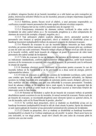 IG
SU
5
şi căldurii; stingerea focului de pe hainele incendiate cu o altă haină sau prin rostogolire pe
podea, interzicerea utilizării liftului în caz de incendiu), precum şi despre importanţa asigurării
primei intervenţii.
3.3.3.2 Stabilirea, pentru fiecare nivel al clădirii, a unei persoane responsabile cu
verificarea evacuării tuturor persoanelor din toate spaţiile aferente nivelului respectiv.
3.3.3.3 Afişarea într-un loc vizibil a numărului unic de urgenţă 112.
3.3.3.4 Funcţionarea sistemului de alarmare trebuie verificată în afara orelor de
învăţământ de către cadrul tehnic p.s.i. Se recomandă, pregătirea şi a altor echipamente de
alarmare de rezervă (de exemplu: clopoţel, megafon, etc.).
3.3.3.5 Toţi utilizatorii clădirii (cadrele didactice, elevii, personalul auxiliar şi
persoanele care însoţesc şi sprijină preşcolarii, elevii şi studenţii cu dizabilităţi şi/sau cu
handicap locomotor-nedeplasabili) trebuie să cunoască semnalul de alarmare/evacuare.
3.3.3.6 Planurile de evacuare în caz de incendiu trebuie întocmite pe baza schiţei
nivelului, pe acestea trebuie marcate cu culoare verde traseele de evacuare prin uşi, coridoare
şi case de scări sau scări exterioare. Planurile trebuie afişate pe fiecare nivel pe căile de acces
şi în locurile vizibile, astfel încât traseele de evacuare să poată fi cunoscute de către toate
persoanele din cadrul unităţii de învăţământ.
3.3.3.7 Căile de evacuare în caz de incendiu din unitatea de învăţământ se marchează
cu indicatoare standardizate, conform reglementărilor tehnice specifice, astfel încât traseele
acestora să fie recunoscute cu uşurinţă, atât ziua cât şi noaptea, de persoanele care le utilizează
în situaţii de urgenţă.
3.3.3.8 Instalaţia electrică pentru iluminatul de securitate pentru evacuare în caz de
incendiu trebuie să fie funcţională şi să fie prevăzută cu a doua sursă de energie, potrivit
reglementărilor tehnice.
3.3.3.9 Căile de evacuare şi salvare din unitatea de învăţământ (coridoare, scări, ieşiri)
care conduc spre locul de adunare stabilit trebuie să fie permanent utilizabile, iar lăţimea
acestora nu trebuie îngustată prin amplasarea de automate pentru sucuri, dulapuri, ghivece cu
flori, mobilier sau alte elemente care pot crea dificultăți la evacuare persoanelor. Totodată,
locul de adunare trebuie să fie amplasat într-o zonă sigură, la distanţe de siguranţă faţă de
eventuale surse de pericol şi astfel încât să nu îngreuneze accesul şi intervenţia forţelor de
intervenţie sosite la faţa locului.
3.3.3.10 Sistemul de închidere a uşilor de pe traseele de evacuare trebuie să permită
deschiderea uşoară a acestora în caz de incendiu, în sensul normal de evacuare. Pentru uşile de
pe traseele de evacuare, se recomandă pregătirea unor elemente (pene) cu ajutorul cărora, în
caz de incendiu, uşile să fie fixate/blocate în poziţie „deschis”.
3.3.3.11 Se verifică dacă preşcolarii, elevii şi studenţii cu dizabilităţi şi/sau cei cu
handicap locomotor (nedeplasabili) învaţă în săli de clasă situate la parter, lipsite de obstacole
şi sunt supravegheaţi de însoţitor şi/sau personalul nominalizat din unitatea de învăţământ.
3.3.3.12 Clasele cu preşcolari, elevi şi studenţi cu dizabilităţi cu handicap locomotor
(nedeplasabili) şi clasele 0 şi I trebuie amplasate pe cât posibil la parter. Dacă acest lucru nu
este realizabil, se vor alege pentru aceşti elevi clasele din care calea de evacuare până în
exterior este cea mai scurtă.
 