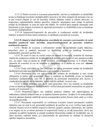 IG
SU
6
3.3.3.13 Pentru accesul şi evacuarea preşcolarilor, elevilor şi studenţilor cu dizabilităţi
şi/sau cu handicap locomotor (nedeplasabili), precum şi ale altor categorii de persoane care nu
se pot evacua singure în caz de incendiu, trebuie adoptate soluţii şi măsuri adecvate, cu
respectarea reglementărilor tehnice specifice, respectiv amenajarea unor rampe la parterul
unităţii de învăţământ, în zona de ieşire din clădire. Se verifică dacă rampele amenajate sunt
funcţionale şi pot asigura evacuarea în siguranţă persoanelor cu dizabilităţi şi/sau cu handicap
locomotor (nedeplasabile).
3.3.3.14 Inspectorul/inspectorii de prevenire şi conducerea unităţii de învăţământ
stabilesc scenariul în baza căruia urmează a se desfăşura exerciţiul de evacuare.
3.3.4 Pe timpul şi după desfăşurarea exerciţiului de evacuare a persoanelor, în cazul
simulării producerii unui incendiu, inspectorul/inspectorii de prevenire urmăresc
următoarele aspecte:
3.3.4.1 Modul de evacuare a utilizatorilor unităţii de învăţământ (cadre didactice,
preşcolari, elevi şi studenţi, persoane cu dizabilităţi şi/sau cu handicap locomotor-
nedeplasabili, personal auxiliar etc).
3.3.4.2 În cazul în care nu există sistem de alarmă la incendiu, semnalul de alarmare
stabilit de conducerea unităţii de învăţământ va fi distinct, altul decât cel care anuntă recreația
(ex: un sunet lung cu durata de 30-60 secunde), semnificaţia acestuia va fi afişată lângă
planurile de evacuare în caz de incendiu şi obligatoriu va fi dublat de voce (ex: Alarmă,
Evacuarea!).
3.3.4.3 Toate activităţile au fost întrerupte iar întreg personalul unităţii de învăţământ
desfăşoară activităţi specifice de evacuare a persoanelor şi bunurilor.
3.3.4.4 Persoanele care vor ieşi primele din unitatea de învăţământ şi care învaţă
obligatoriu la parter sunt preşcolarii, elevii şi studenţii cu dizabilităţi şi/sau cu handicap
locomotor (nedeplasabili), care vor fi sprijiniţi de personalul nominalizat prin decizie a
conducătorului unităţii de învăţământ, având stabilite atribuţii în acest sens.
3.3.4.5 Cadrele didactice care au în clasă preşcolari, elevi sau studenţi cu dizabilităţi
şi/sau cu handicap locomotor (nedeplasabili) verifică dacă personalul nominalizat are grijă de
aceştia şi îi evacuează.
3.3.4.6 Preşcolarii, elevii sau studenţii părăsesc clădirea sub supravegherea și
îndrumarea cadrului didactic care se va deplasa înaintea acestora. Aceștia îl vor urma până pe
locul de adunare dinainte stabilit și marcat corespunzător pentru fiecare clasă, unde se va face
de urgență prezența.
3.3.4.7 Persoanele responsabile cu verificarea evacuării tuturor persoanelor (cadrele
didactice care nu sunt la oră, personalul nedidactic și auxiliar etc.) vor verifica toate spaţiile
aferente fiecărui nivel al clădirii respective (birouri, grupuri sanitare, laboratoare, etc.) pentru
a se asigura că nu au rămas persoane în respectivele locaţii şi că toți preşcolarii, elevii sau
studenţii au părăsit încăperile şi anunţă rezultatul directorului unităţii de învăţământ sau, în
lipsa acestuia, cadrului tehnic p.s.i./personalului de specialitate cu atribuţii în domeniul
apărării împotriva incendiilor.
 