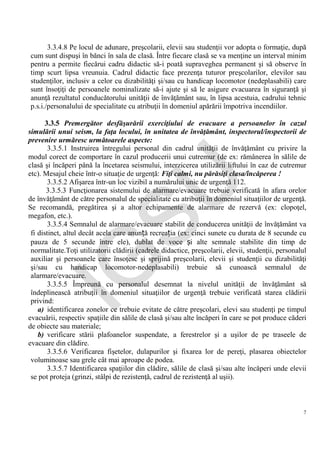 IG
SU
7
3.3.4.8 Pe locul de adunare, preşcolarii, elevii sau studenţii vor adopta o formaţie, după
cum sunt dispuşi în bănci în sala de clasă. Între fiecare clasă se va menţine un interval minim
pentru a permite fiecărui cadru didactic să-i poată supraveghea permanent şi să observe în
timp scurt lipsa vreunuia. Cadrul didactic face prezenţa tuturor preşcolarilor, elevilor sau
studenţilor, inclusiv a celor cu dizabilităţi şi/sau cu handicap locomotor (nedeplasabili) care
sunt însoţiţi de persoanele nominalizate să-i ajute şi să le asigure evacuarea în siguranţă şi
anunţă rezultatul conducătorului unităţii de învăţământ sau, în lipsa acestuia, cadrului tehnic
p.s.i./personalului de specialitate cu atribuţii în domeniul apărării împotriva incendiilor.
3.3.5 Premergător desfăşurării exerciţiului de evacuare a persoanelor în cazul
simulării unui seism, la faţa locului, în unitatea de învăţământ, inspectorul/inspectorii de
prevenire urmăresc următoarele aspecte:
3.3.5.1 Instruirea întregului personal din cadrul unităţii de învăţământ cu privire la
modul corect de comportare în cazul producerii unui cutremur (de ex: rămânerea în sălile de
clasă şi încăperi până la încetarea seismului, interzicerea utilizării liftului în caz de cutremur
etc). Mesajul cheie într-o situaţie de urgenţă: Fiţi calmi, nu părăsiţi clasa/încăperea !
3.3.5.2 Afişarea într-un loc vizibil a numărului unic de urgenţă 112.
3.3.5.3 Funcţionarea sistemului de alarmare/evacuare trebuie verificată în afara orelor
de învăţământ de către personalul de specialitate cu atribuţii în domeniul situaţiilor de urgenţă.
Se recomandă, pregătirea şi a altor echipamente de alarmare de rezervă (ex: clopoţel,
megafon, etc.).
3.3.5.4 Semnalul de alarmare/evacuare stabilit de conducerea unităţii de învăţământ va
fi distinct, altul decât acela care anunță recreația (ex: cinci sunete cu durata de 8 secunde cu
pauza de 5 secunde între ele), dublat de voce și alte semnale stabilite din timp de
normalitate.Toţi utilizatorii clădirii (cadrele didactice, preşcolarii, elevii, studenţii, personalul
auxiliar şi persoanele care însoţesc şi sprijină preşcolarii, elevii şi studenţii cu dizabilităţi
şi/sau cu handicap locomotor-nedeplasabili) trebuie să cunoască semnalul de
alarmare/evacuare.
3.3.5.5 Împreună cu personalul desemnat la nivelul unităţii de învăţământ să
îndeplinească atribuţii în domeniul situaţiilor de urgenţă trebuie verificată starea clădirii
privind:
a) identificarea zonelor ce trebuie evitate de către preşcolari, elevi sau studenţi pe timpul
evacuării, respectiv spaţiile din sălile de clasă şi/sau alte încăperi în care se pot produce căderi
de obiecte sau materiale;
b) verificare stării plafoanelor suspendate, a ferestrelor şi a uşilor de pe traseele de
evacuare din clădire.
3.3.5.6 Verificarea fişetelor, dulapurilor şi fixarea lor de pereţi, plasarea obiectelor
voluminoase sau grele cât mai aproape de podea.
3.3.5.7 Identificarea spaţiilor din clădire, sălile de clasă şi/sau alte încăperi unde elevii
se pot proteja (grinzi, stâlpi de rezistenţă, cadrul de rezistenţă al uşii).
 