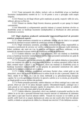 IG
SU
9
3.3.6.3 Toate persoanele din clădire, inclusiv cele cu dizabilităţi şi/sau cu handicap
locomotor (nedeplasabile) numără de la 1 la 60 pentru a avea o percepție reală asupra
timpului.
3.3.6.4 Nimeni nu stă lângă obiecte grele amplasate pe pereţi, respectiv table de scris,
tablouri, ghivece cu flori etc.
3.3.6.5 Nimeni nu rămâne lângă ferestre deoarece geamurile se pot sparge în timpul
cutremurului.
3.3.6.6 Materialele şi echipamentele speciale (măsuţe şi scaune) destinate elevilor cu
dizabilităţi şi/sau cu handicap locomotor (nedeplasabile) se blochează de către persoana
însoţitoare a acestora.
3.3.7 După simularea producerii cutremurului inspectorul/inspectorii de prevenire
urmăresc următoarele aspecte:
3.3.7.1 După terminarea seismului nu se părăsește imediat sala de clasă ci se aşteaptă
semnalul de alarmare/evacuare stabilit de conducerea unităţii de învăţământ.
3.3.7.2 După terminarea seismului, personalul nominalizat în echipa responsabilă cu
evacuarea şi profesorul de serviciu vor verifica starea traseelor de evacuare (scări interioare,
holuri, coridoare, uși, ieşiri etc.) iar, în cazul în care acestea sunt libere, neblocate, vor da
semnalul de alarmare/evacuare stabilit de conducerea unităţii de învăţământ.
3.3.7.3 Cadrele didactice care au în clasă preşcolari, elevi sau studenţi cu dizabilităţi
şi/sau cu handicap locomotor (nedeplasabili) verifică dacă personalul nominalizat are grijă de
aceştia şi îi pregătesc pentru evacuare.
3.3.7.4 Persoanele care vor ieşi primele din clădire sunt cadrele didactice şi preşcolarii,
elevii sau studenţii din sălile de clasă amplasate la parter, în ordinea apropierii sălilor faţă de
ieșiri, urmând etajul 1, etajul 2, etc. Preşcolarii, elevii sau studenţii cu dizabilităţi şi/sau cu
handicap locomotor (nedeplasabili) vor fi sprijiniţi de personalul nominalizat din cadrul
unităţii de învăţământ cu atribuţii să-i evacueze.
3.3.7.5 Cadrele didactice coordonează activitatea fiecărei clase, având grijă ca toţi
preşcolarii, elevii sau studenţii să părăsească în ordine (în șir de câte o persoană, rândul I de
bănci, rândul II de bănci, etc.) sala de clasă, îmbrăcați şi cu ghiozdanul/mapa deasupra
capului. Se va evita aglomerarea holurilor, în special a scărilor şi se va circula, pe cât posibil,
pe lângă pereții ce nu au ferestre (de preferat).
3.3.7.6 Pentru protecția personală, cadrele didactice vor folosi catalogul sau o carte mai
groasă, obiect pe care îl vor plasa deasupra capului. Ghiozdanele/mapele, catalogul sau o
carte groasă se vor menţine deasupra capului de preşcolarii, elevii sau studenţii şi cadrele
didactice, de la ieşirea din clasă, până la locul de adunare.
3.3.7.7 Cadrele didactice, preşcolarii, elevii sau studenţii şi personalul auxiliar ies din
clădire în şir de câte o persoană folosind toate traseele marcate cu indicatoare de informare
spre ieșire şi apoi spre locul de adunare stabilit. Traseele de evacuare se vor stabili, pe cât
posibil, astfel încât să se asigure deplasarea pe calea cea mai scurtă către locul de adunare
stabilit, evitându-se apropierea de clădire la o distanţă mai mică de 2/3 din înălţimea acesteia.
 