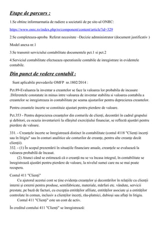 Etape de parcurs :
1.Se obtine informarmatia de radiere a societatii de pe site-ul ONRC:
https://www.onrc.ro/index.php/ro/component/content/article?id=329
2.Se completeaza-aproba Referat necesitate –Decizie admninistrator (document justificativ )
Model anexa nr.1
3.Se transmit serviciului contabilitate documentele pct.1 si pct.2
4.Serviciul contabilitate efectueaza operatiunile contabile de inregistrare in evidentele
contabile.
Din punct de vedere contabil :
Sunt aplicabile prevederile OMFP nr.1802/2014 :
Pct.89-Evaluarea la inventar a creantelor se face la valoarea lor probabila de incasare
.Diferentele constatate in minus intre valoarea de inventar stabilita si valoarea contabila a
creantelor se inregistreaza in contabilitate pe seama ajustarilor pentru deprecierea creantelor.
Pentru creantele incerte se constituie ajustari pentru pierdere de valoare.
Pct.353 - Pentru deprecierea creanţelor din conturile de clienţi, decontări în cadrul grupului
şi debitori, cu ocazia inventarierii la sfârşitul exerciţiului financiar, se reflectă ajustări pentru
pierdere de valoare. 
331. - Creanţele incerte se înregistrează distinct în contabilitate (contul 4118 "Clienţi incerţi
sau în litigiu" sau în conturi analitice ale conturilor de creanţe, pentru alte creanţe decât
clienţii).
332. - (1) În scopul prezentării în situaţiile financiare anuale, creanţele se evaluează la
valoarea probabilă de încasat.
(2) Atunci când se estimează că o creanţă nu se va încasa integral, în contabilitate se  
înregistrează ajustări pentru pierdere de valoare, la nivelul sumei care nu se mai poate
recupera.
Contul 411 "Clienţi"
Cu ajutorul acestui cont se ţine evidenţa creanţelor şi decontărilor în relaţiile cu clienţii  
interni şi externi pentru produse, semifabricate, materiale, mărfuri etc. vândute, servicii
prestate, pe bază de facturi, cu excepţia entităţilor afiliate, entităţilor asociate şi a entităţilor
controlate în comun, inclusiv a clienţilor incerţi, rău-platnici, dubioşi sau aflaţi în litigiu.
Contul 411 "Clienţi" este un cont de activ.  
În creditul contului 411 "Clienţi" se înregistrează:
 