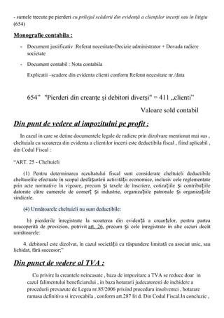 - sumele trecute pe pierderi cu prilejul scăderii din evidenţă a clienţilor incerţi sau în litigiu
(654)
Monografie contabila :
- Document justificativ :Referat necesitate-Decizie administrator + Dovada radiere
societate
- Document contabil : Nota contabila
Explicatii –scadere din evidenta clienti conform Referat necesitate nr./data
654” "Pierderi din creanţe şi debitori diverşi" = 411 „clienti”
Valoare sold contabil
Din punt de vedere al impozitului pe profit :
In cazul in care se detine documentele legale de radiere prin dizolvare mentionat mai sus ,
cheltuiala cu scoaterea din evidenta a clientilor incerti este deductibila fiscal , fiind aplicabil ,
din Codul Fiscal :
“ART. 25 - Cheltuieli
(1) Pentru determinarea rezultatului fiscal sunt considerate cheltuieli deductibile
cheltuielile efectuate în scopul desfă urării activită ii economice, inclusiv cele reglementateș ț
prin acte normative în vigoare, precum i taxele de înscriere, cotiza iile i contribu iileș ț ș ț
datorate către camerele de comer i industrie, organiza iile patronale i organiza iileț ș ț ș ț
sindicale.
(4) Următoarele cheltuieli nu sunt deductibile:
h) pierderile înregistrate la scoaterea din eviden ă a crean elor, pentru parteaț ț
neacoperită de provizion, potrivit art. 26, precum i cele înregistrate în alte cazuri decâtș
următoarele:
4. debitorul este dizolvat, în cazul societă ii cu răspundere limitată cu asociat unic, sauț
lichidat, fără succesor;”
Din punct de vedere al TVA :
Cu privire la creantele neincasate , baza de impozitare a TVA se reduce doar in
cazul falimentului beneficiarului , in baza hotararii judecatoresti de inchidere a
procedurii prevazute de Legea nr.85/2006 privind procedura insolventei , hotarare
ramasa definitiva si irevocabila , conform art.287 lit d. Din Codul Fiscal.In concluzie ,
 