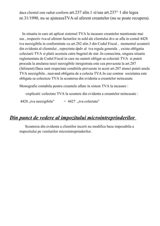 daca clientul este radiat conform art.237 alin.1 si/sau art.237^ 1 din legea
nr.31/1990, nu se ajuteazaTVA-ul aferent creantelor (nu se poate recupera).
In situatia in care ati aplicat sistemul TVA la incasare creantelor mentionate mai
sus , respectiv tva-ul aferent facturilor in sold ale clientului dvs se afla in contul 4428
tva neexigibila in conformitate cu art.282 alin.3 din Codul Fiscal , momentul scoaterii
din evidenta al clientului , reprezinta dpdv al tva regula generala , exista obligatia
colectarii TVA si platii acestuia catre bugetul de stat .In consecinta, singura situatie
reglementata de Codul Fiscal in care nu sunteti obligat sa colectati TVA si puteti
proceda la anularea taxei neexigibile inregistrata este cea prevazuta la art.287
(faliment).Daca sunt respectate conditiile prevazute in acest art.287 atunci puteti anula
TVA neexigibila , neavand obligatia de a colecta TVA.In caz contrar societatea este
obligata sa colecteze TVA la scoaterea din evidenta a creantelor neincasate.
Monografie contabila pentru creantele aflate in sistem TVA la incasare :
-explicatii :colectare TVA la scoatere din evidenta a creantelor neincasate :
4428 „tva neexigibila” = 4427 „tva colectata”
Din punct de vedere al impozitului microintreprinderilor
Scoaterea din evidenta a clientilor incerti nu modifica baza impozabila a
impozitului pe veniturilor microintreprinderilor.
 